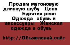 Продам мутоновую длинную шубу › Цена ­ 17 800 - Бурятия респ. Одежда, обувь и аксессуары » Женская одежда и обувь   